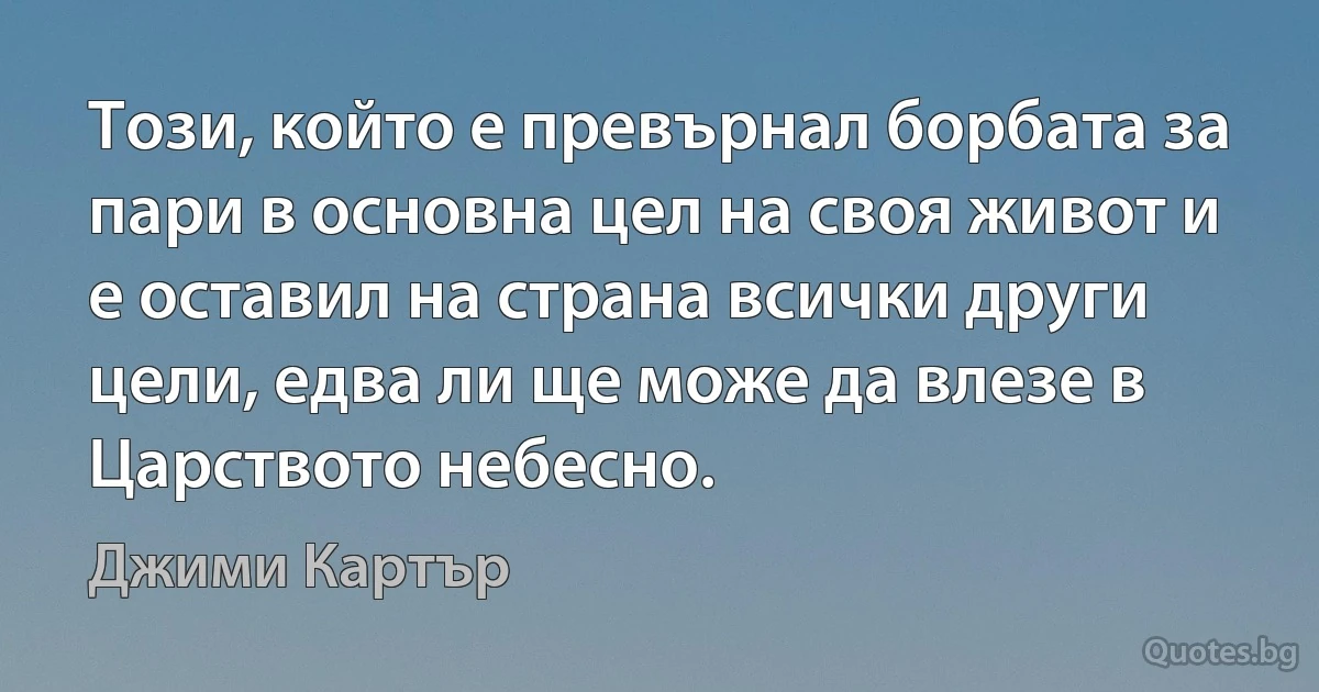 Този, който е превърнал борбата за пари в основна цел на своя живот и е оставил на страна всички други цели, едва ли ще може да влезе в Царството небесно. (Джими Картър)