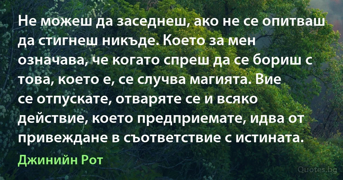 Не можеш да заседнеш, ако не се опитваш да стигнеш никъде. Което за мен означава, че когато спреш да се бориш с това, което е, се случва магията. Вие се отпускате, отваряте се и всяко действие, което предприемате, идва от привеждане в съответствие с истината. (Джинийн Рот)