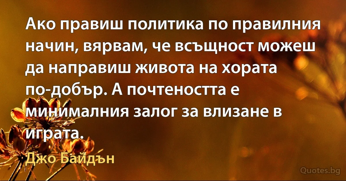 Ако правиш политика по правилния начин, вярвам, че всъщност можеш да направиш живота на хората по-добър. А почтеността е минималния залог за влизане в играта. (Джо Байдън)