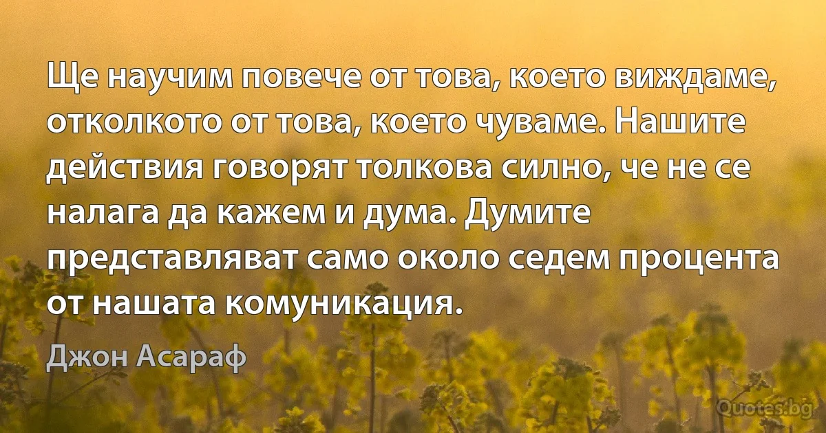 Ще научим повече от това, което виждаме, отколкото от това, което чуваме. Нашите действия говорят толкова силно, че не се налага да кажем и дума. Думите представляват само около седем процента от нашата комуникация. (Джон Асараф)