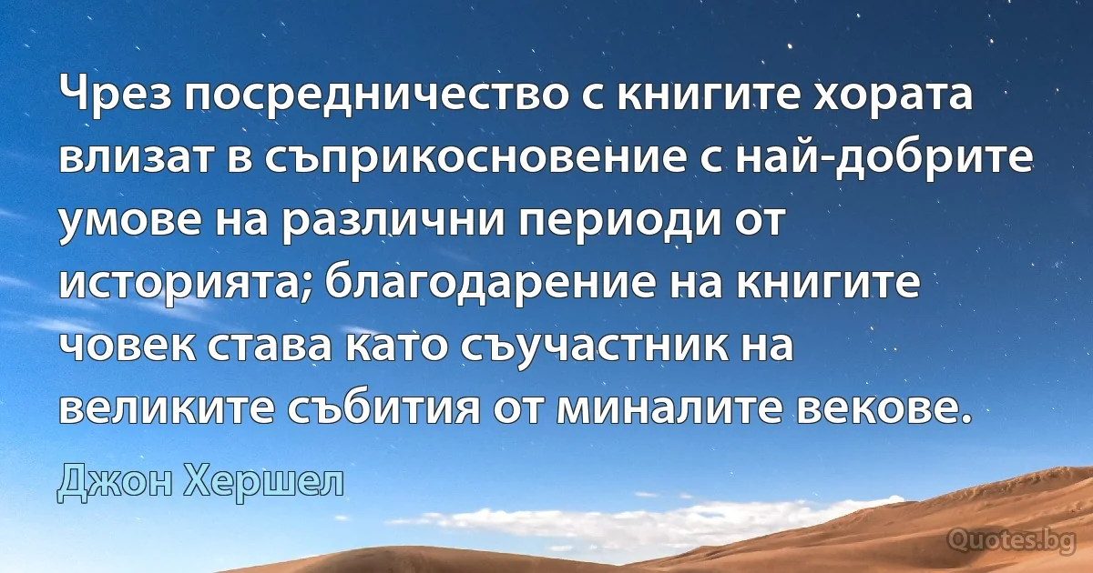 Чрез посредничество с книгите хората влизат в съприкосновение с най-добрите умове на различни периоди от историята; благодарение на книгите човек става като съучастник на великите събития от миналите векове. (Джон Хершел)