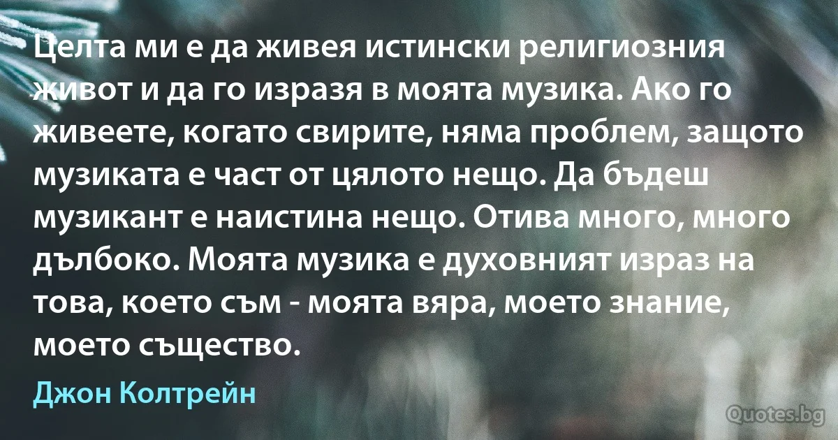 Целта ми е да живея истински религиозния живот и да го изразя в моята музика. Ако го живеете, когато свирите, няма проблем, защото музиката е част от цялото нещо. Да бъдеш музикант е наистина нещо. Отива много, много дълбоко. Моята музика е духовният израз на това, което съм - моята вяра, моето знание, моето същество. (Джон Колтрейн)