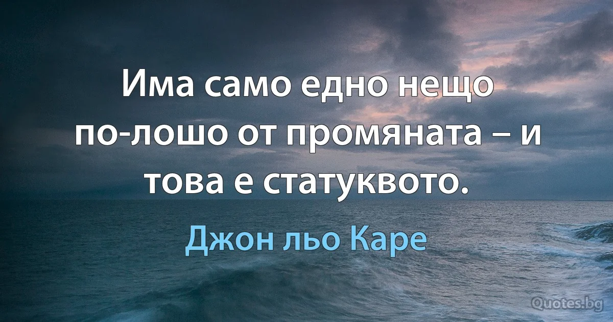 Има само едно нещо по-лошо от промяната – и това е статуквото. (Джон льо Каре)