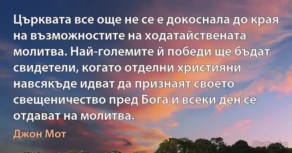 Църквата все още не се е докоснала до края на възможностите на ходатайствената молитва. Най-големите й победи ще бъдат свидетели, когато отделни християни навсякъде идват да признаят своето свещеничество пред Бога и всеки ден се отдават на молитва. (Джон Мот)