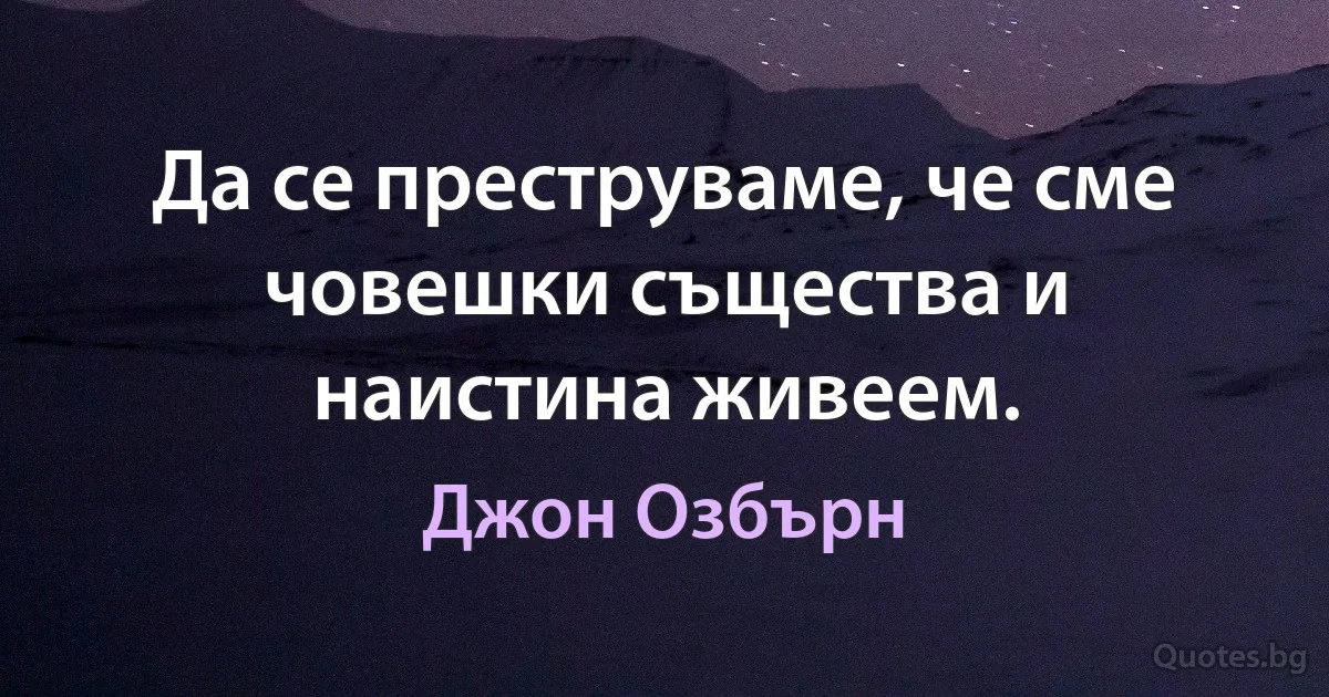 Да се преструваме, че сме човешки същества и наистина живеем. (Джон Озбърн)