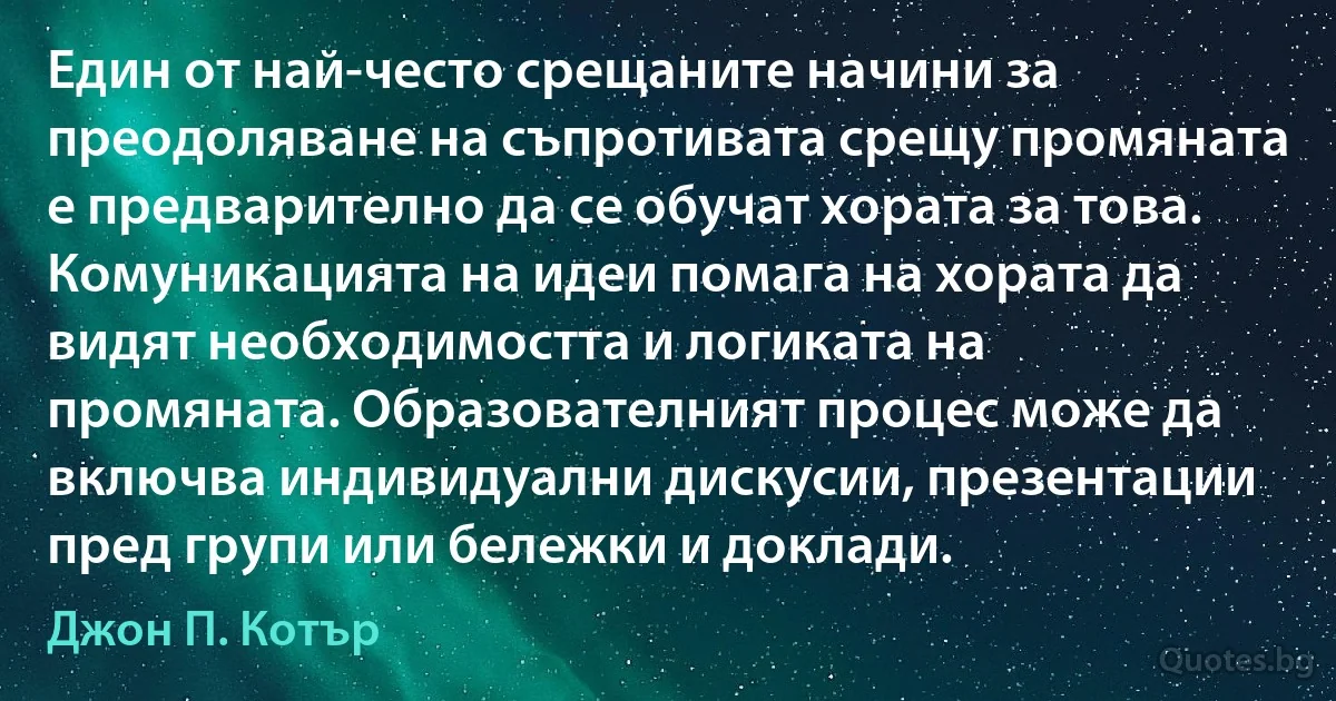 Един от най-често срещаните начини за преодоляване на съпротивата срещу промяната е предварително да се обучат хората за това. Комуникацията на идеи помага на хората да видят необходимостта и логиката на промяната. Образователният процес може да включва индивидуални дискусии, презентации пред групи или бележки и доклади. (Джон П. Котър)