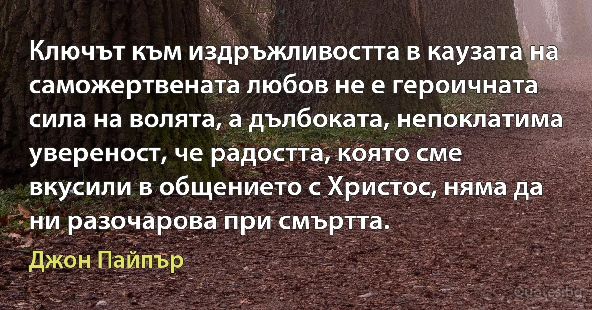 Ключът към издръжливостта в каузата на саможертвената любов не е героичната сила на волята, а дълбоката, непоклатима увереност, че радостта, която сме вкусили в общението с Христос, няма да ни разочарова при смъртта. (Джон Пайпър)