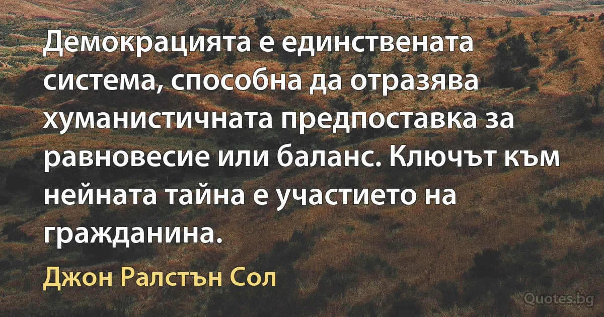 Демокрацията е единствената система, способна да отразява хуманистичната предпоставка за равновесие или баланс. Ключът към нейната тайна е участието на гражданина. (Джон Ралстън Сол)