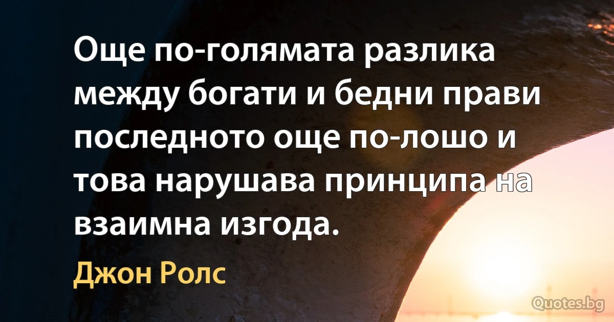 Още по-голямата разлика между богати и бедни прави последното още по-лошо и това нарушава принципа на взаимна изгода. (Джон Ролс)