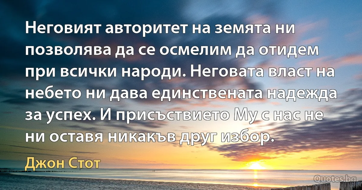 Неговият авторитет на земята ни позволява да се осмелим да отидем при всички народи. Неговата власт на небето ни дава единствената надежда за успех. И присъствието Му с нас не ни оставя никакъв друг избор. (Джон Стот)