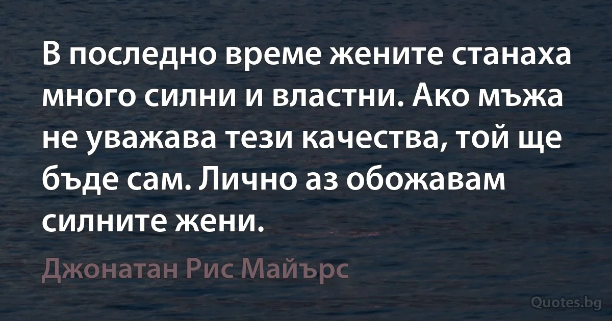 В последно време жените станаха много силни и властни. Ако мъжа не уважава тези качества, той ще бъде сам. Лично аз обожавам силните жени. (Джонатан Рис Майърс)