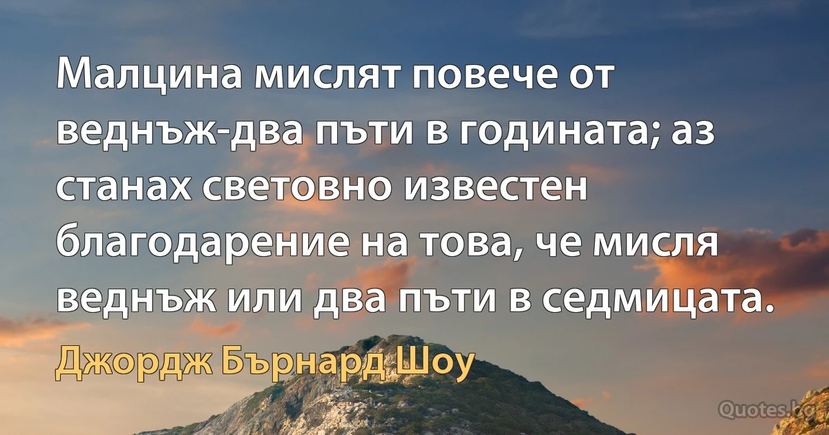 Малцина мислят повече от веднъж-два пъти в годината; аз станах световно известен благодарение на това, че мисля веднъж или два пъти в седмицата. (Джордж Бърнард Шоу)