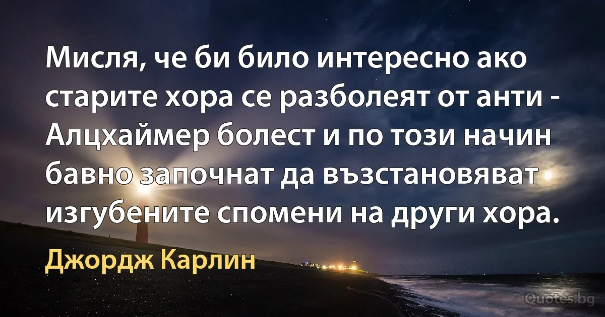 Мисля, че би било интересно ако старите хора се разболеят от анти - Алцхаймер болест и по този начин бавно започнат да възстановяват изгубените спомени на други хора. (Джордж Карлин)