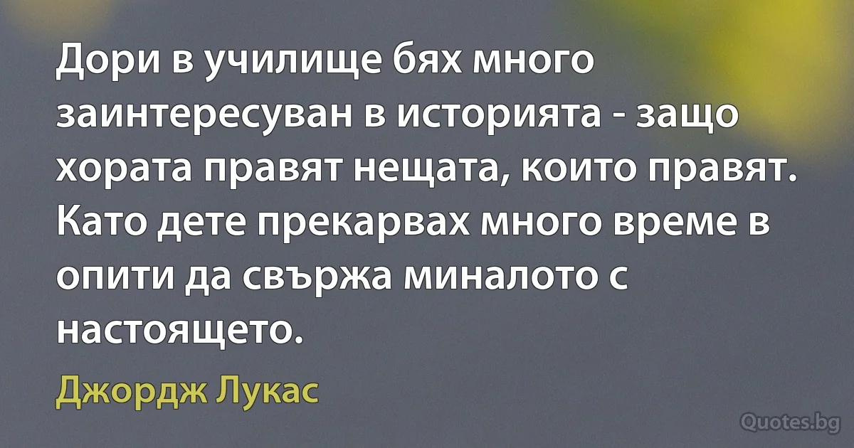 Дори в училище бях много заинтересуван в историята - защо хората правят нещата, които правят. Като дете прекарвах много време в опити да свържа миналото с настоящето. (Джордж Лукас)