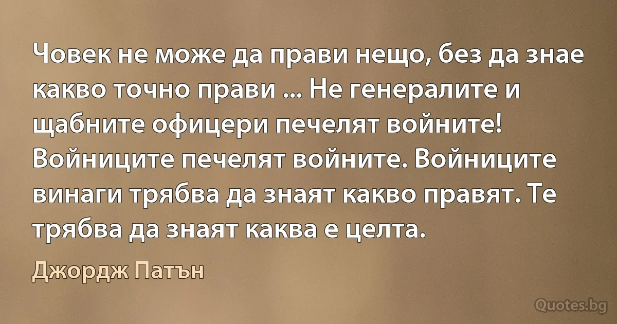 Човек не може да прави нещо, без да знае какво точно прави ... Не генералите и щабните офицери печелят войните! Войниците печелят войните. Войниците винаги трябва да знаят какво правят. Те трябва да знаят каква е целта. (Джордж Патън)