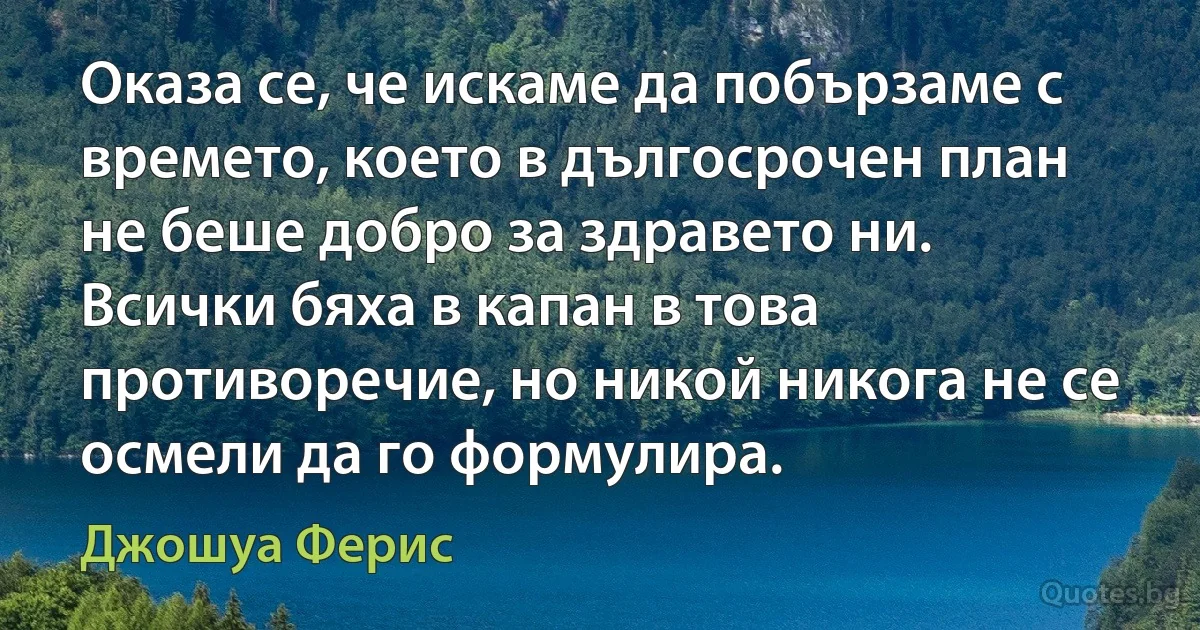 Оказа се, че искаме да побързаме с времето, което в дългосрочен план не беше добро за здравето ни. Всички бяха в капан в това противоречие, но никой никога не се осмели да го формулира. (Джошуа Ферис)