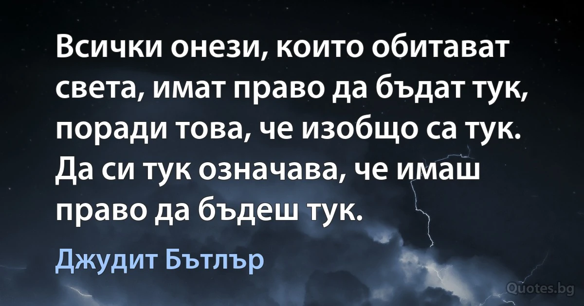 Всички онези, които обитават света, имат право да бъдат тук, поради това, че изобщо са тук. Да си тук означава, че имаш право да бъдеш тук. (Джудит Бътлър)