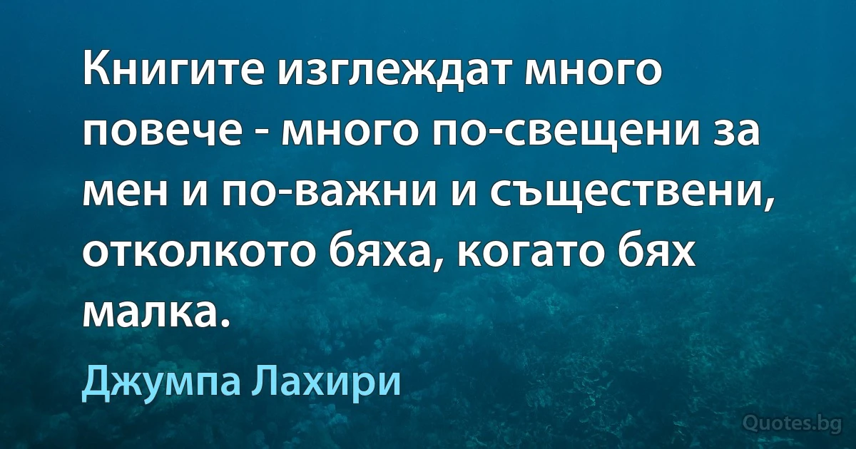 Книгите изглеждат много повече - много по-свещени за мен и по-важни и съществени, отколкото бяха, когато бях малка. (Джумпа Лахири)