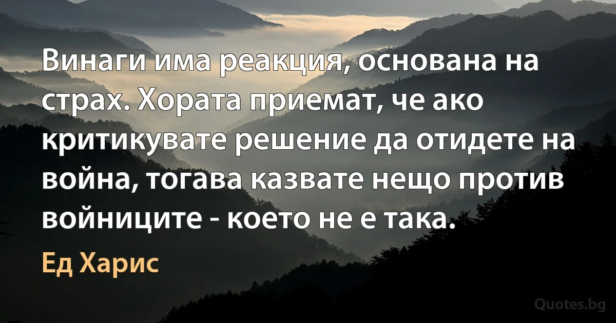 Винаги има реакция, основана на страх. Хората приемат, че ако критикувате решение да отидете на война, тогава казвате нещо против войниците - което не е така. (Ед Харис)