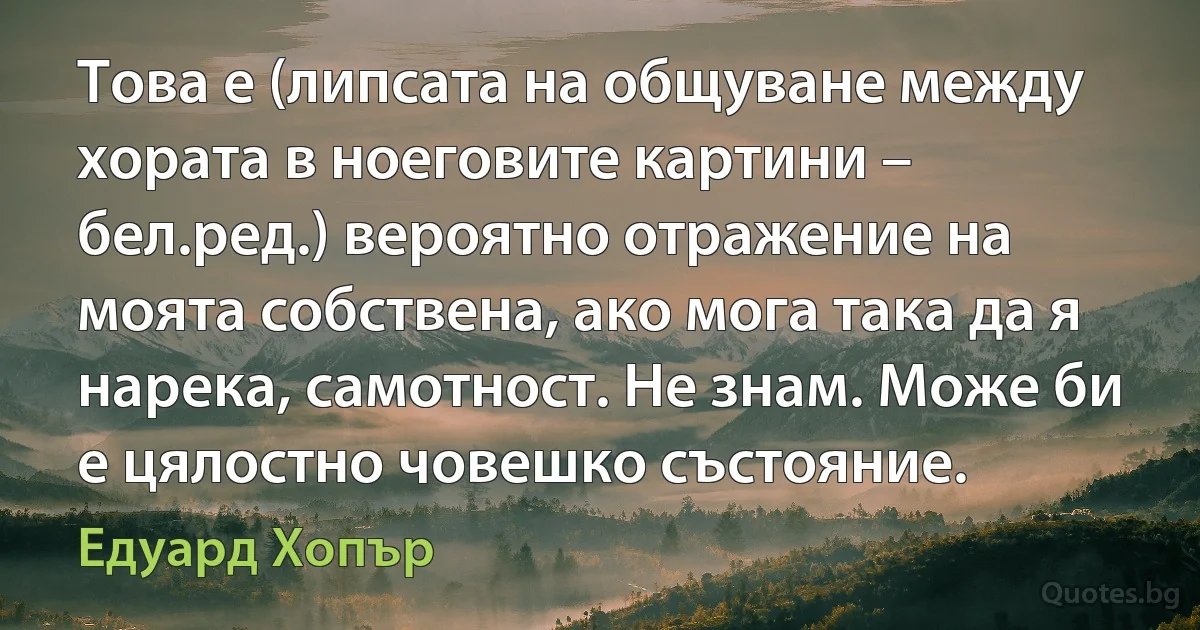 Това е (липсата на общуване между хората в ноеговите картини – бел.ред.) вероятно отражение на моята собствена, ако мога така да я нарека, самотност. Не знам. Може би е цялостно човешко състояние. (Едуард Хопър)