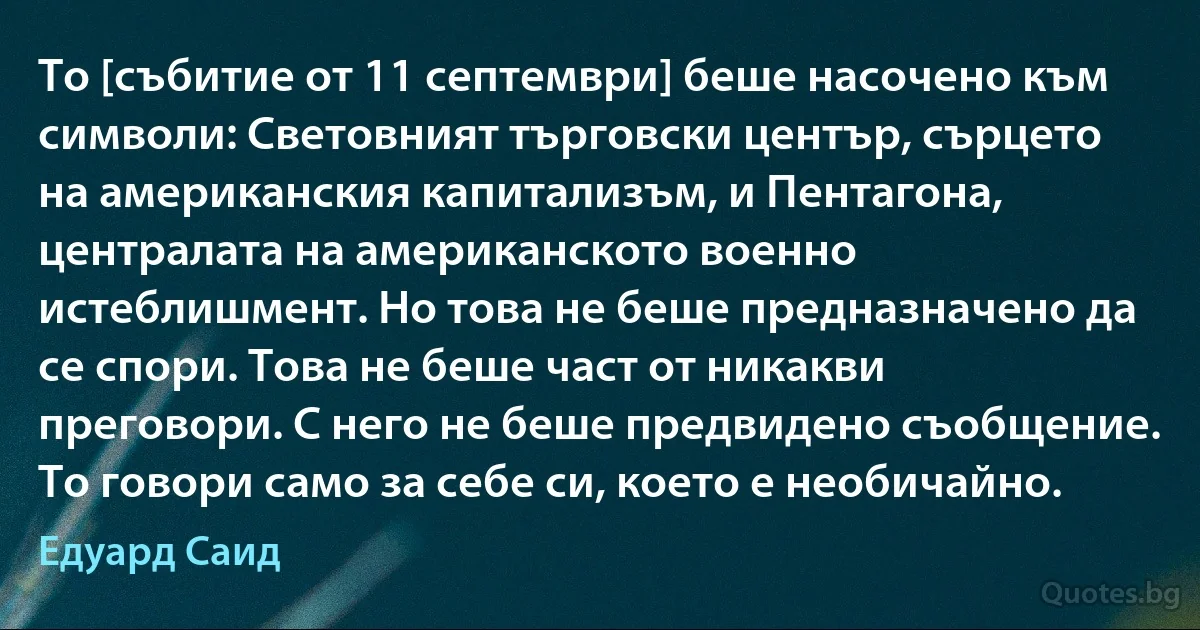 То [събитие от 11 септември] беше насочено към символи: Световният търговски център, сърцето на американския капитализъм, и Пентагона, централата на американското военно истеблишмент. Но това не беше предназначено да се спори. Това не беше част от никакви преговори. С него не беше предвидено съобщение. То говори само за себе си, което е необичайно. (Едуард Саид)