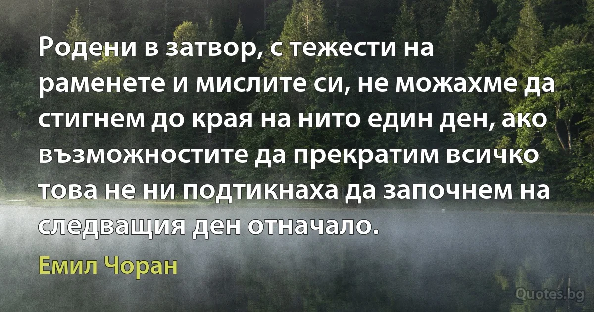 Родени в затвор, с тежести на раменете и мислите си, не можахме да стигнем до края на нито един ден, ако възможностите да прекратим всичко това не ни подтикнаха да започнем на следващия ден отначало. (Емил Чоран)