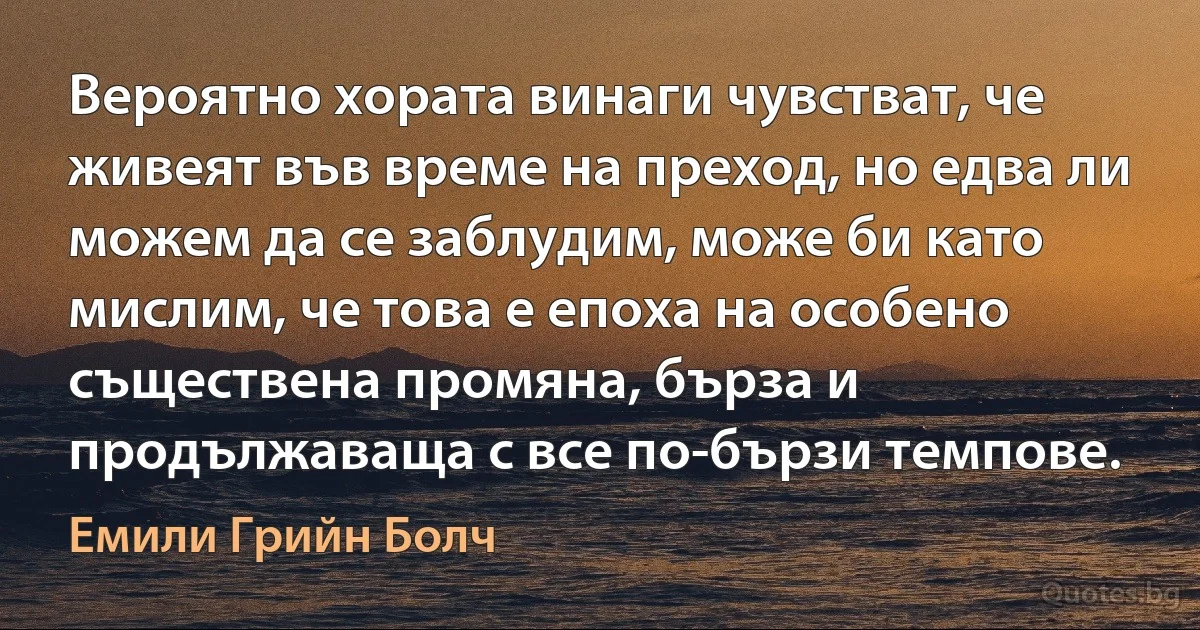 Вероятно хората винаги чувстват, че живеят във време на преход, но едва ли можем да се заблудим, може би като мислим, че това е епоха на особено съществена промяна, бърза и продължаваща с все по-бързи темпове. (Емили Грийн Болч)