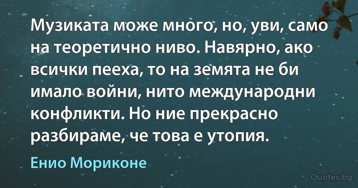 Музиката може много, но, уви, само на теоретично ниво. Навярно, ако всички пееха, то на земята не би имало войни, нито международни конфликти. Но ние прекрасно разбираме, че това е утопия. (Енио Мориконе)