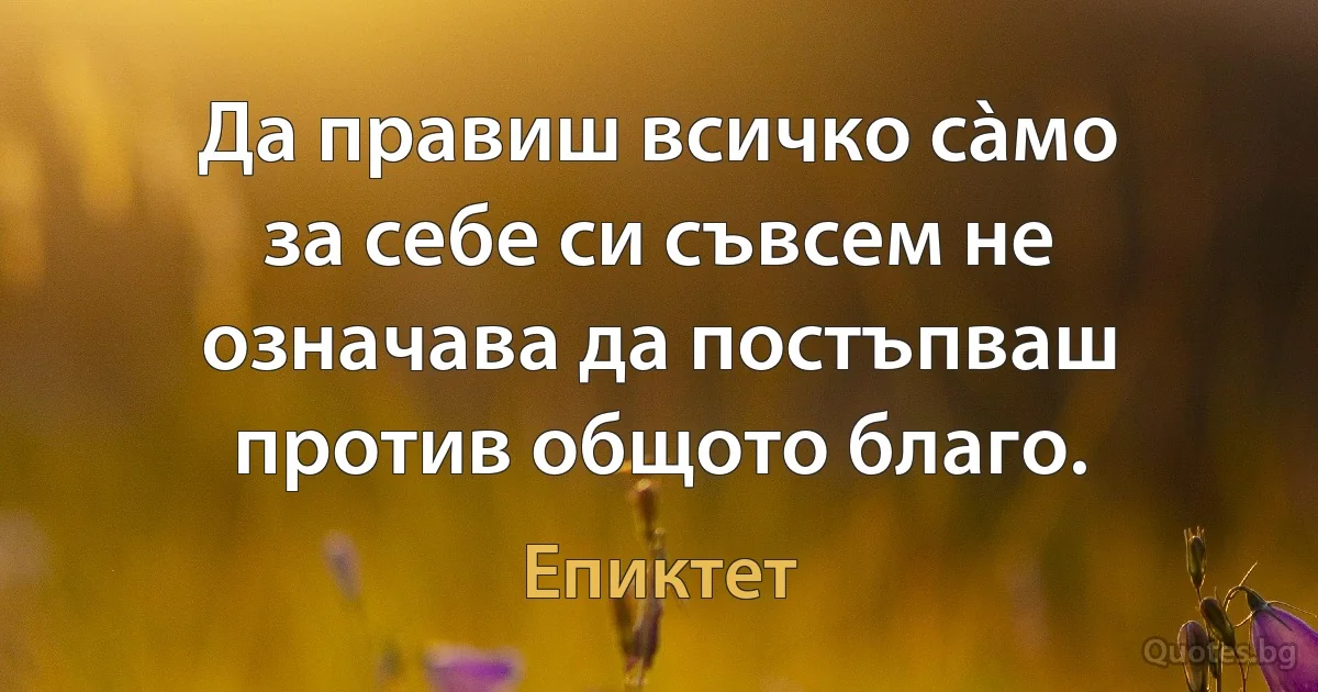 Да правиш всичко сàмо за себе си съвсем не означава да постъпваш против общото благо. (Епиктет)