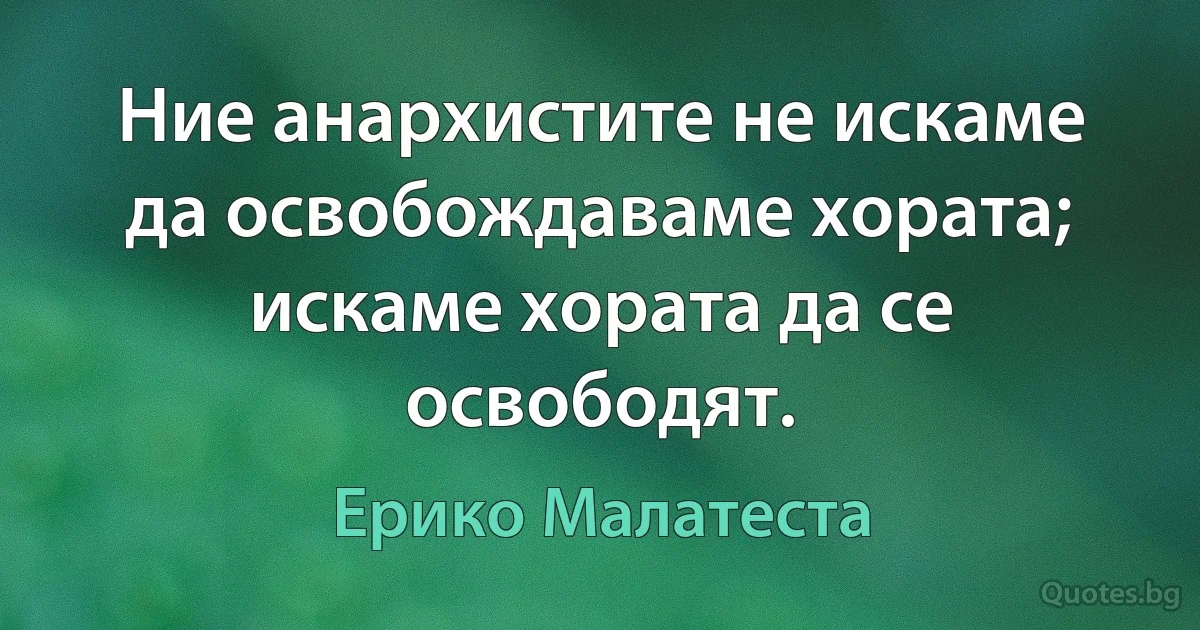 Ние анархистите не искаме да освобождаваме хората; искаме хората да се освободят. (Ерико Малатеста)