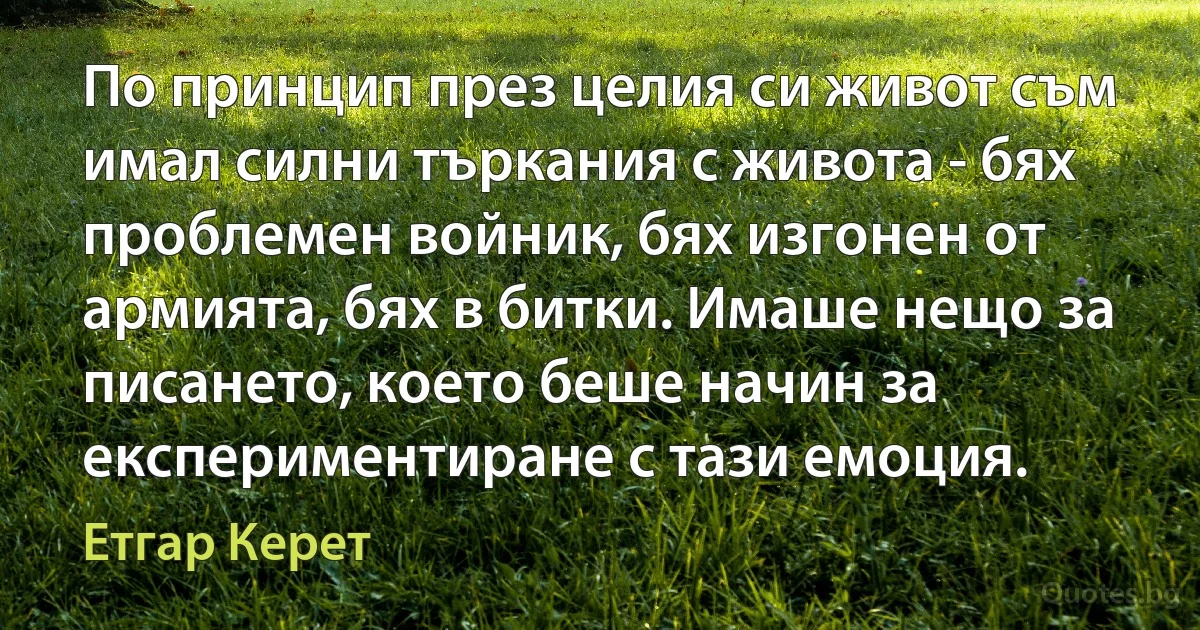 По принцип през целия си живот съм имал силни търкания с живота - бях проблемен войник, бях изгонен от армията, бях в битки. Имаше нещо за писането, което беше начин за експериментиране с тази емоция. (Етгар Керет)