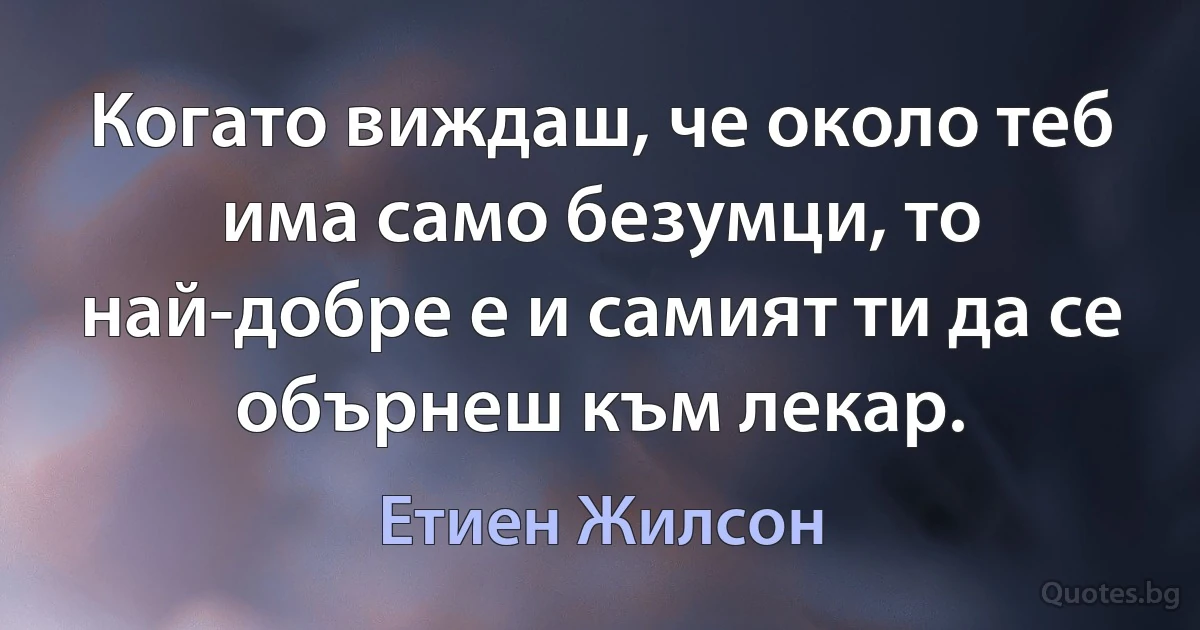 Когато виждаш, че около теб има само безумци, то най-добре е и самият ти да се обърнеш към лекар. (Етиен Жилсон)