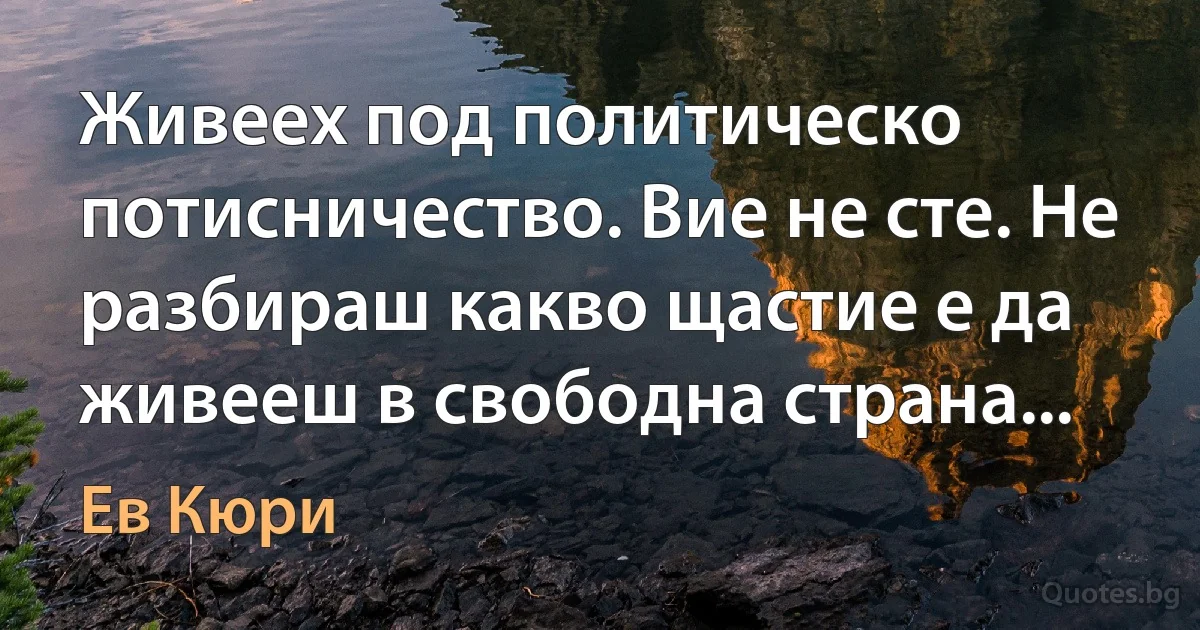 Живеех под политическо потисничество. Вие не сте. Не разбираш какво щастие е да живееш в свободна страна... (Ев Кюри)