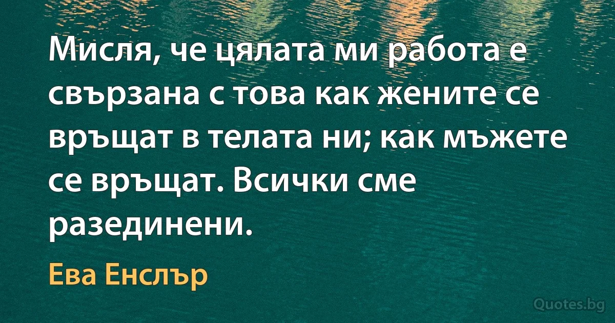 Мисля, че цялата ми работа е свързана с това как жените се връщат в телата ни; как мъжете се връщат. Всички сме разединени. (Ева Енслър)