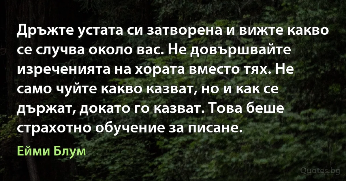 Дръжте устата си затворена и вижте какво се случва около вас. Не довършвайте изреченията на хората вместо тях. Не само чуйте какво казват, но и как се държат, докато го казват. Това беше страхотно обучение за писане. (Ейми Блум)