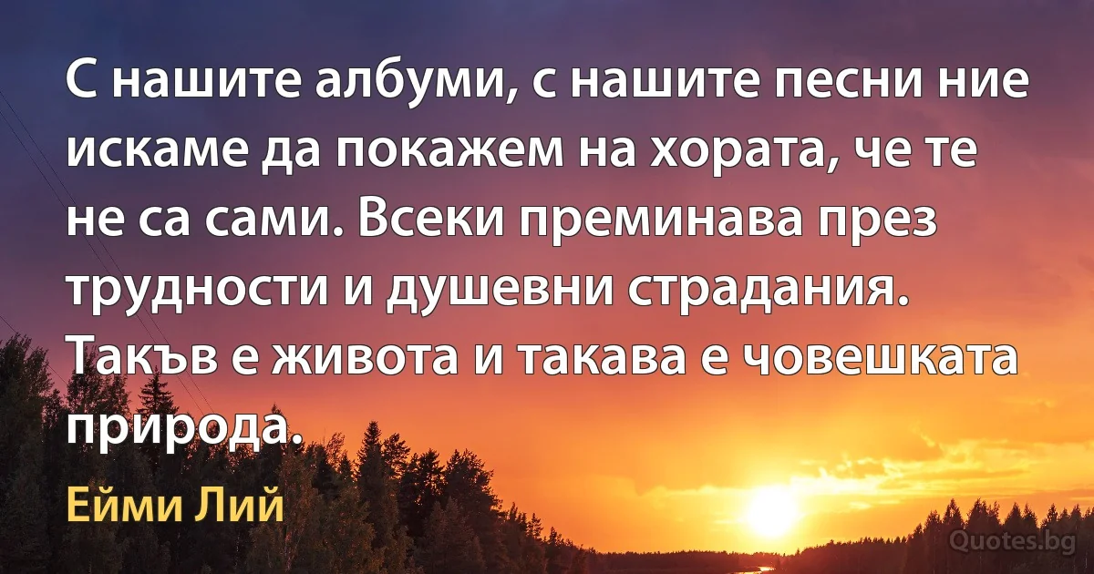 С нашите албуми, с нашите песни ние искаме да покажем на хората, че те не са сами. Всеки преминава през трудности и душевни страдания. Такъв е живота и такава е човешката природа. (Ейми Лий)