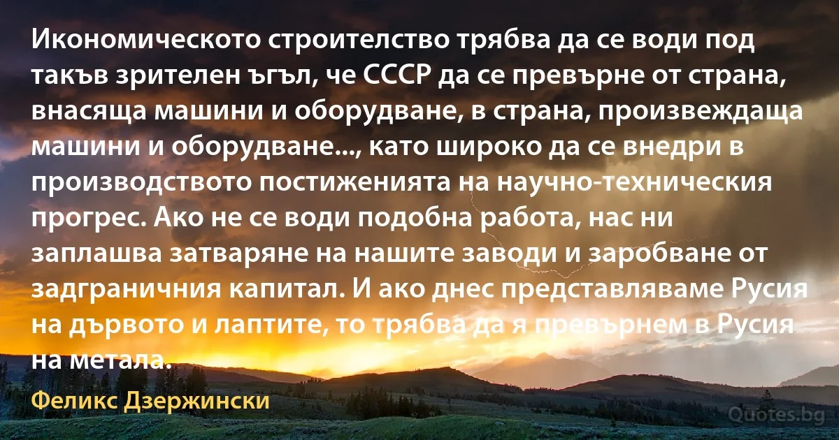 Икономическото строителство трябва да се води под такъв зрителен ъгъл, че СССР да се превърне от страна, внасяща машини и оборудване, в страна, произвеждаща машини и оборудване..., като широко да се внедри в производството постиженията на научно-техническия прогрес. Ако не се води подобна работа, нас ни заплашва затваряне на нашите заводи и заробване от задграничния капитал. И ако днес представляваме Русия на дървото и лаптите, то трябва да я превърнем в Русия на метала. (Феликс Дзержински)