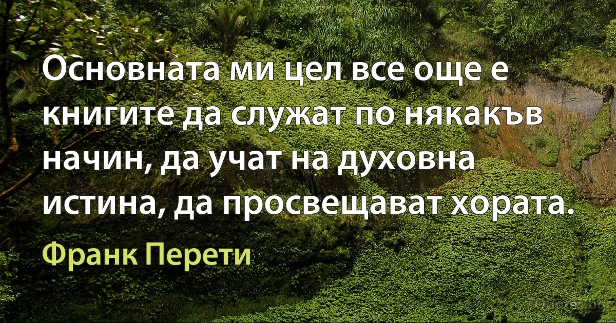 Основната ми цел все още е книгите да служат по някакъв начин, да учат на духовна истина, да просвещават хората. (Франк Перети)