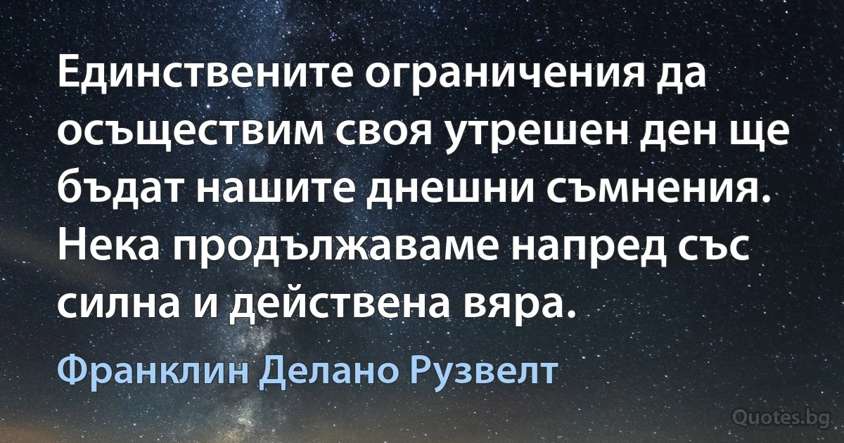 Единствените ограничения да осъществим своя утрешен ден ще бъдат нашите днешни съмнения. Нека продължаваме напред със силна и действена вяра. (Франклин Делано Рузвелт)