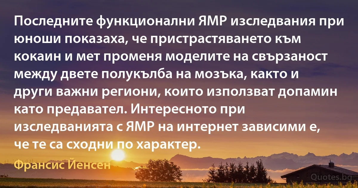 Последните функционални ЯМР изследвания при юноши показаха, че пристрастяването към кокаин и мет променя моделите на свързаност между двете полукълба на мозъка, както и други важни региони, които използват допамин като предавател. Интересното при изследванията с ЯМР на интернет зависими е, че те са сходни по характер. (Франсис Йенсен)