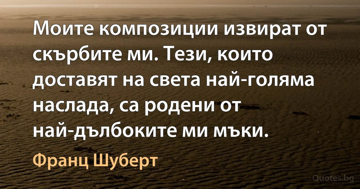 Моите композиции извират от скърбите ми. Тези, които доставят на света най-голяма наслада, са родени от най-дълбоките ми мъки. (Франц Шуберт)