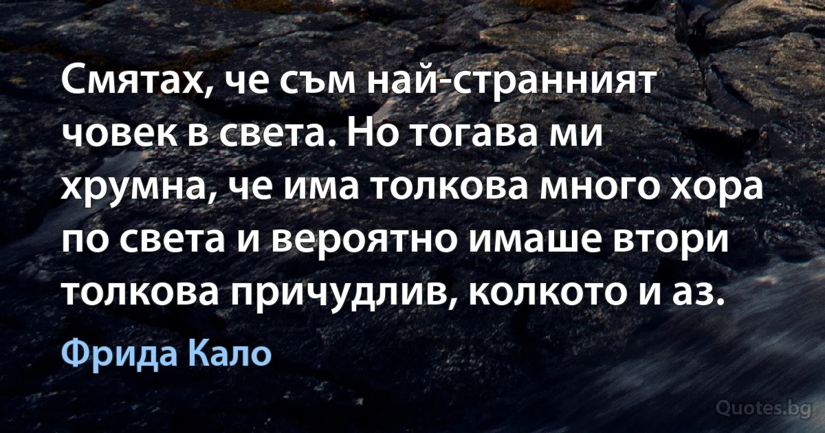 Смятах, че съм най-странният човек в света. Но тогава ми хрумна, че има толкова много хора по света и вероятно имаше втори толкова причудлив, колкото и аз. (Фрида Кало)