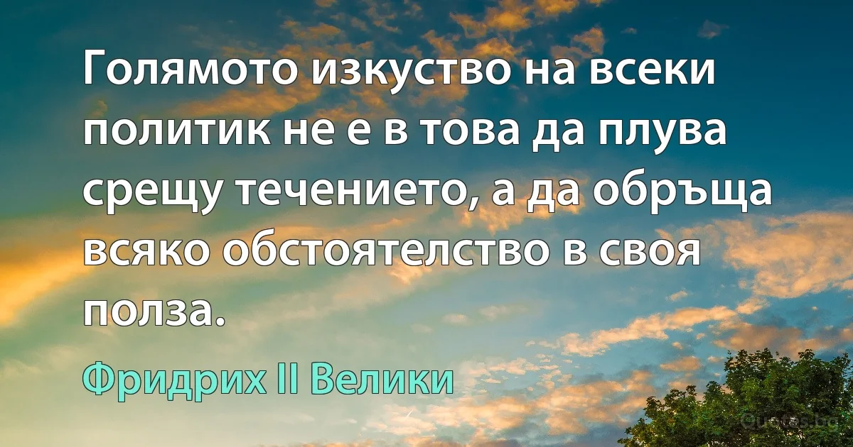 Голямото изкуство на всеки политик не е в това да плува срещу течението, а да обръща всяко обстоятелство в своя полза. (Фридрих II Велики)