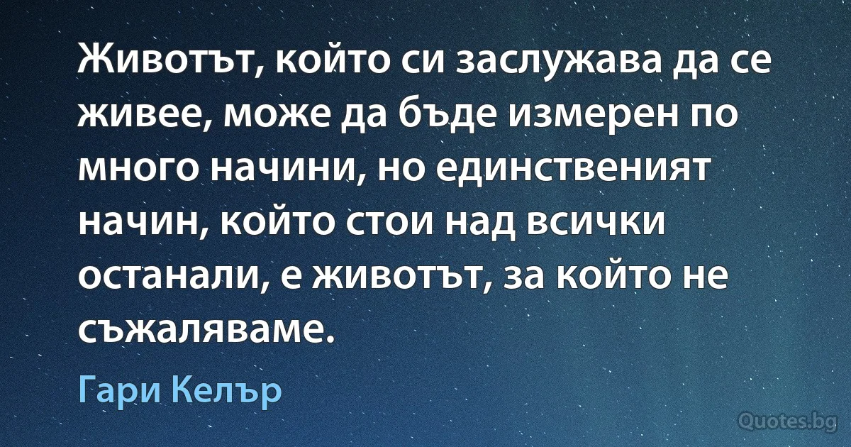 Животът, който си заслужава да се живее, може да бъде измерен по много начини, но единственият начин, който стои над всички останали, е животът, за който не съжаляваме. (Гари Келър)