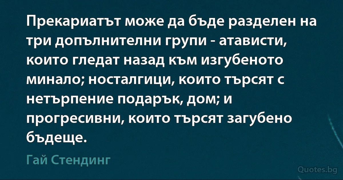 Прекариатът може да бъде разделен на три допълнителни групи - атависти, които гледат назад към изгубеното минало; носталгици, които търсят с нетърпение подарък, дом; и прогресивни, които търсят загубено бъдеще. (Гай Стендинг)