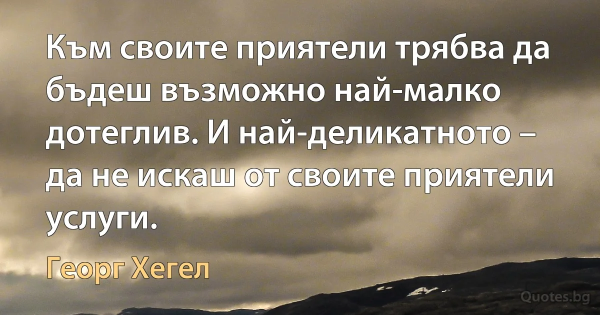 Към своите приятели трябва да бъдеш възможно най-малко дотеглив. И най-деликатното – да не искаш от своите приятели услуги. (Георг Хегел)