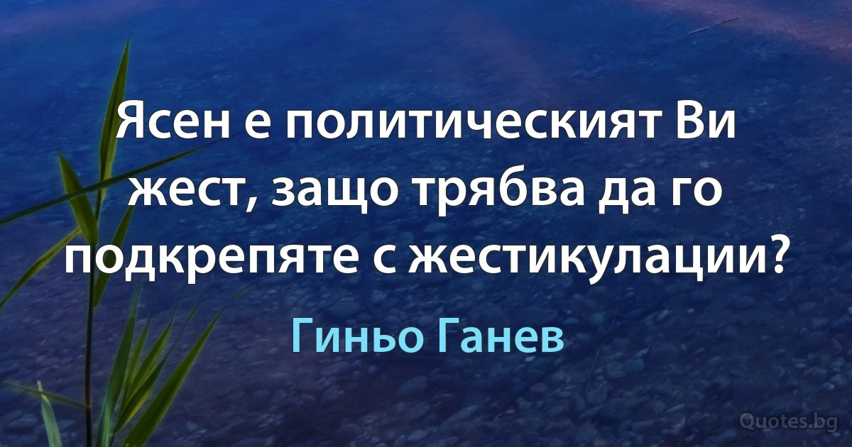 Ясен е политическият Ви жест, защо трябва да го подкрепяте с жестикулации? (Гиньо Ганев)