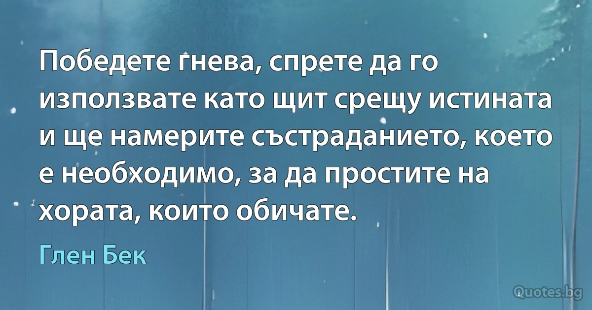 Победете гнева, спрете да го използвате като щит срещу истината и ще намерите състраданието, което е необходимо, за да простите на хората, които обичате. (Глен Бек)