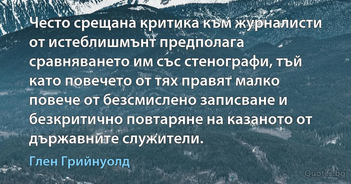 Често срещана критика към журналисти от истеблишмънт предполага сравняването им със стенографи, тъй като повечето от тях правят малко повече от безсмислено записване и безкритично повтаряне на казаното от държавните служители. (Глен Грийнуолд)