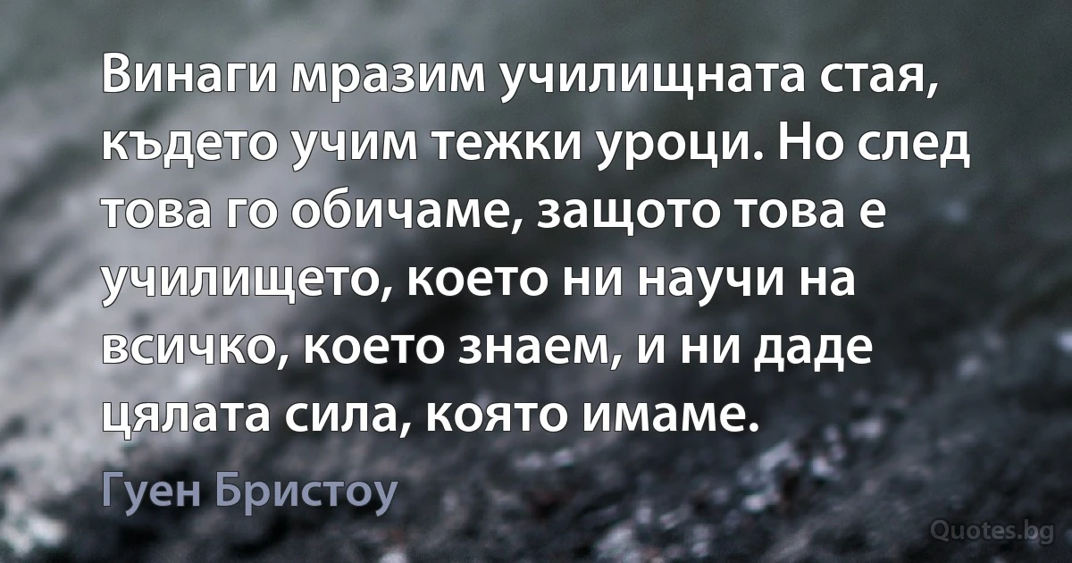 Винаги мразим училищната стая, където учим тежки уроци. Но след това го обичаме, защото това е училището, което ни научи на всичко, което знаем, и ни даде цялата сила, която имаме. (Гуен Бристоу)